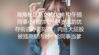 海角社区熟女控大神 中午插同事小胖的妈妈44岁风韵犹存街道办美阿姨，肉丝大屁股被插高朝內射，给同事当爹