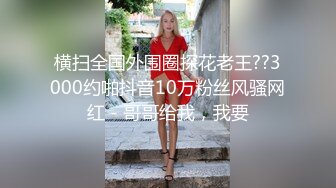 横扫全国外围圈探花老王??3000约啪抖音10万粉丝风骚网红 - 哥哥给我，我要