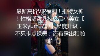 最新高价VIP福利！推特女神！性格活泼艺校极品小美女【玉米yum_707】尺度升级，不只卡点裸舞，还有露出和啪啪