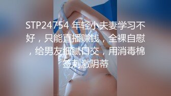 STP24754 年轻小夫妻学习不好，只能直播赚钱，全裸自慰，给男友细腻口交，用消毒棉签刺激阴蒂