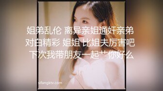 姐弟乱伦 离异亲姐通奸亲弟 对白精彩 姐姐 比姐夫厉害吧 下次我带朋友一起艹你好么