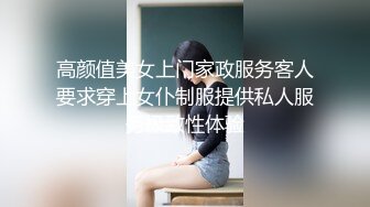 高颜值美女上门家政服务客人要求穿上女仆制服提供私人服务极致性体验