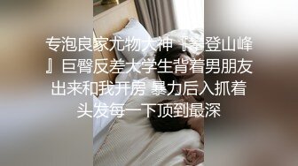 专泡良家尤物大神『攀登山峰』巨臀反差大学生背着男朋友出来和我开房 暴力后入抓着头发每一下顶到最深