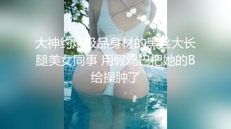 大神约炮极品身材的黑丝大长腿美女同事 用假鸡巴把她的B给操肿了