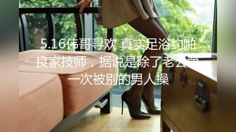 5.16伟哥寻欢 真实足浴约啪良家技师，据说是除了老公第一次被别的男人操