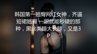 韩国第一翘臀网红女神，齐逼短裙翘臀 一眼就能秒硬的那种，黑丝美腿大长腿，又是3P