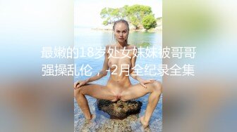 最嫩的18岁处女妹妹被哥哥强操乱伦，-2月全纪录全集