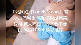 P站网红『LonelyMeow』喷水战洋屌 超高颜值极品完美身材 被大鸡巴干的不要不要的 高清1080P精彩推荐