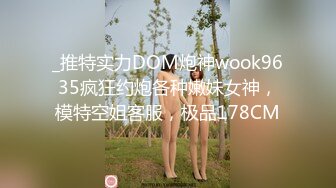 _推特实力DOM炮神wook9635疯狂约炮各种嫩妹女神，模特空姐客服，极品178CM