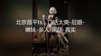 北京昌平ts，口活太爽-屁眼-嫩妹-多人-黑丝-真实