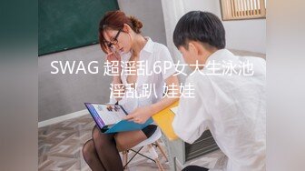 SWAG 超淫乱6P女大生泳池淫乱趴 娃娃