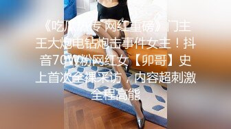 《吃瓜热传 网红重磅》门主王大炮电钻炮击事件女主！抖音70W粉网红女【卯哥】史上首次全裸采访，内容超刺激全程高能