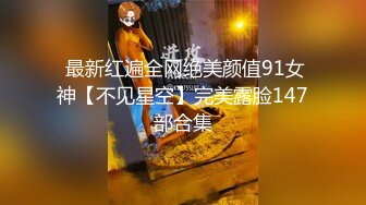  最新红遍全网绝美颜值91女神【不见星空】完美露脸147部合集