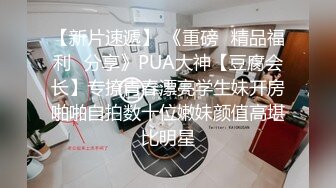 【新片速遞】 《重磅⭐精品福利☛分享》PUA大神【豆腐会长】专撩青春漂亮学生妹开房啪啪自拍数十位嫩妹颜值高堪比明星