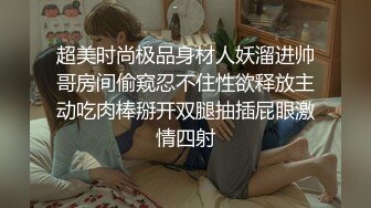 超美时尚极品身材人妖溜进帅哥房间偷窥忍不住性欲释放主动吃肉棒掰开双腿抽插屁眼激情四射