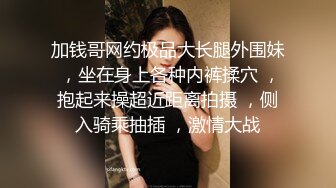 加钱哥网约极品大长腿外围妹 ，坐在身上各种内裤揉穴 ，抱起来操超近距离拍摄 ，侧入骑乘抽插 ，激情大战