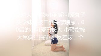 反差大一学妹小狗超可爱丸子头学妹，被干到失禁喷尿，00后的小可爱已长大 小骚货被大屌疯狂抽插 小反差婊一个