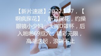 【新片速遞】2022.1.27，【啊疯探花】，新晋探花，约操眼镜小少妇，大胸D罩杯，后入啪啪69抠穴，精彩无限，高潮迭起，浪叫不止