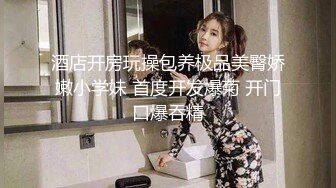 酒店开房玩操包养极品美臀娇嫩小学妹 首度开发爆菊 开门口爆吞精