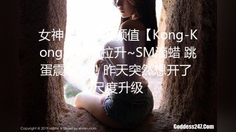 女神！！顶级颜值【Kong-Kong】尺度拉升~SM滴蜡 跳蛋震喷水！昨天突然想开了 尺度升级