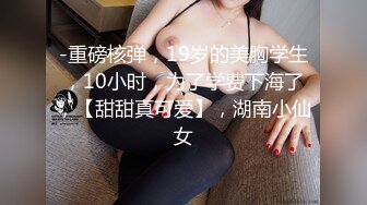 -重磅核弹，19岁的美胸学生，10小时，为了学费下海了，【甜甜真可爱】，湖南小仙女