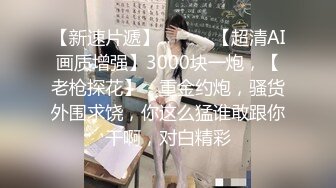 【新速片遞】   ⭐⭐⭐【超清AI画质增强】3000块一炮，【老枪探花】，重金约炮，骚货外围求饶，你这么猛谁敢跟你干啊，对白精彩