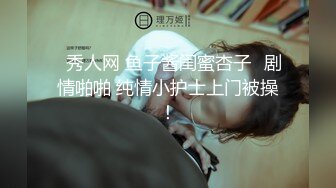 ✿秀人网 鱼子酱闺蜜杏子✿剧情啪啪 纯情小护士上门被操！