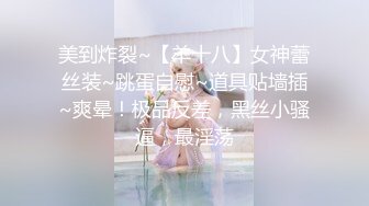 美到炸裂~【羊十八】女神蕾丝装~跳蛋自慰~道具贴墙插~爽晕！极品反差，黑丝小骚逼，最淫荡