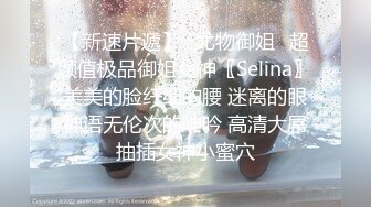 【新速片遞】✅尤物御姐✅超颜值极品御姐女神〖Selina〗美美的脸纤细的腰 迷离的眼神语无伦次的呻吟 高清大屌抽插女神小蜜穴