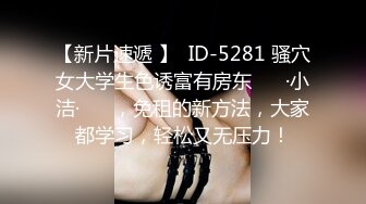 【新片速遞 】  ID-5281 骚穴女大学生色诱富有房东 ❤️·小洁·❤️ ，免租的新方法，大家都学习，轻松又无压力！