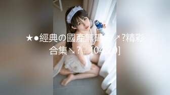 ★●經典の國產無碼㊣↗?精彩合集↘?♀ [04.20]