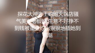  探花大神老王约炮火锅店骚气美女老板娘 生意不好挣不到钱被重金约出狠狠地插她到高潮