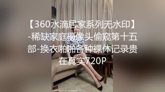 【360水滴居家系列无水印】-稀缺家庭摄像头偷窥第十五部-换衣啪啪各种裸体记录贵在真实720P