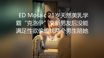   ED Mosaic 21岁天然美乳学霸“克洛伊”交新男友后没能满足性欲偷偷找两个男生陪她解馋