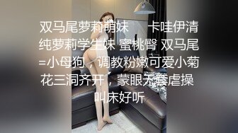 双马尾萝莉萌妹❤️卡哇伊清纯萝莉学生妹 蜜桃臀 双马尾=小母狗，调教粉嫩可爱小菊花三洞齐开，蒙眼无套虐操 叫床好听