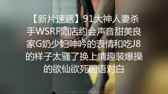 【新片速遞】91大神人妻杀手WSRF酒店约会声音甜美良家G奶少妇呻吟的表情和吃J8的样子太骚了换上情趣装爆操的欲仙欲死国语对白