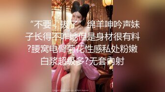 “不要，拔了”绵羊呻吟声妹子长得不咋地但是身材很有料?腰窝电臀菊花性感私处粉嫩白浆超级多?无套内射