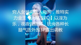 穷人女神有钱人母狗，推特实力金主【大魔王FQ】以淫为乐，夜夜做新郎，玩肏各种长腿气质外围3P露出调教