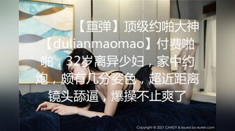 ♈ ♈ ♈ 【重弹】顶级约啪大神【dulianmaomao】付费啪啪，32岁离异少妇，家中约炮，颇有几分姿色，超近距离镜头舔逼，爆操不止爽了