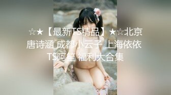 ☆★【最新TS精品】★☆北京唐诗涵 成都小云子 上海依依 TS阿笙 福利大合集