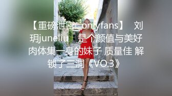 【重磅泄密✨onlyfans】⭐刘玥juneliu⭐ 是个颜值与美好肉体集一身的妹子 质量佳 解锁了三洞《VO.3》