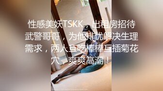 性感美妖TSKK，出租房招待武警哥哥，为他排忧解决生理需求，两人互吃棒棒互插菊花穴，爽爽高潮！