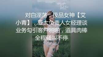 ❤️对白淫荡，极品女神【艾小青】，亚太负责人女经理谈业务勾引客户啪啪，道具肉棒全程骚叫不停