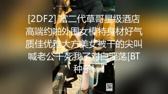 [2DF2] 富二代草哥星级酒店高端约啪外围女模特身材好气质佳优雅大方美女被干的尖叫喊老公干死我了对白淫荡[BT种子]