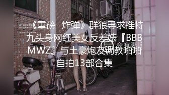  《重磅❤炸弹》群狼寻求推特九头身网红美女反差婊『BBBMWZ』与土豪炮友调教啪啪自拍13部合集