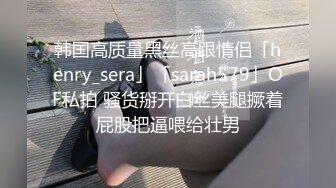 韩国高质量黑丝高跟情侣「henry_sera」「sarah579」OF私拍 骚货掰开白丝美腿撅着屁股把逼喂给壮男