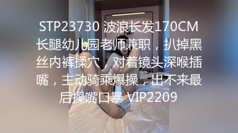 STP23730 波浪长发170CM长腿幼儿园老师兼职，扒掉黑丝内裤揉穴，对着镜头深喉插嘴，主动骑乘爆操，出不来最后操嘴口暴 VIP2209