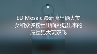 ED Mosaic 最新流出俩大美女和众多粉丝里面挑选出来的屌丝男大玩双飞