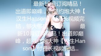 ⚫️⚫️最新10月订阅精品！出道即巅峰，超强约炮大神【汉生Hanson】付费长视频完结，够大够猛，爆肏⚫️⚫️最新10月订阅精品！出道即巅峰，超强约炮大神【汉生Hanson】付费长视频完结...