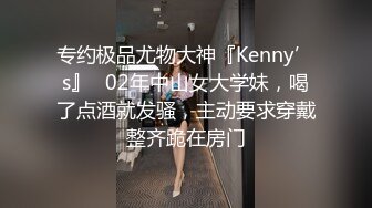 专约极品尤物大神『Kenny’s』✅02年中山女大学妹，喝了点酒就发骚，主动要求穿戴整齐跪在房门